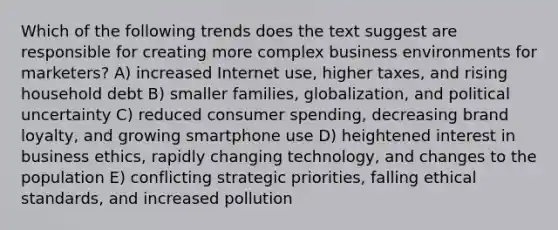 Which of the following trends does the text suggest are responsible for creating more complex business environments for marketers? A) increased Internet use, higher taxes, and rising household debt B) smaller families, globalization, and political uncertainty C) reduced consumer spending, decreasing brand loyalty, and growing smartphone use D) heightened interest in business ethics, rapidly changing technology, and changes to the population E) conflicting strategic priorities, falling ethical standards, and increased pollution