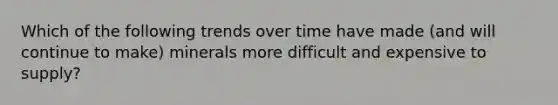 Which of the following trends over time have made (and will continue to make) minerals more difficult and expensive to supply?