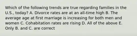 Which of the following trends are true regarding families in the U.S., today? A. Divorce rates are at an all-time high B. The average age at first marriage is increasing for both men and women C. Cohabitation rates are rising D. All of the above E. Only B. and C. are correct