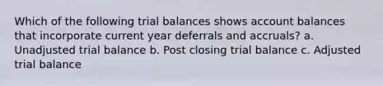 Which of the following trial balances shows account balances that incorporate current year deferrals and accruals? a. Unadjusted trial balance b. Post closing trial balance c. Adjusted trial balance