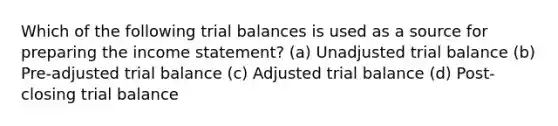 Which of the following trial balances is used as a source for preparing the income statement? (a) Unadjusted trial balance (b) Pre-adjusted trial balance (c) Adjusted trial balance (d) Post-closing trial balance