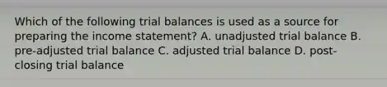 Which of the following trial balances is used as a source for preparing the income statement? A. unadjusted trial balance B. pre-adjusted trial balance C. adjusted trial balance D. post-closing trial balance