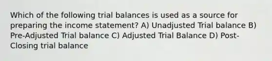 Which of the following trial balances is used as a source for preparing the income statement? A) Unadjusted Trial balance B) Pre-Adjusted Trial balance C) Adjusted Trial Balance D) Post-Closing trial balance