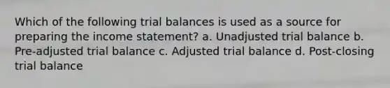 Which of the following trial balances is used as a source for preparing the income statement? a. Unadjusted trial balance b. Pre-adjusted trial balance c. Adjusted trial balance d. Post-closing trial balance