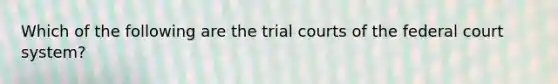 Which of the following are the trial courts of the federal court system?