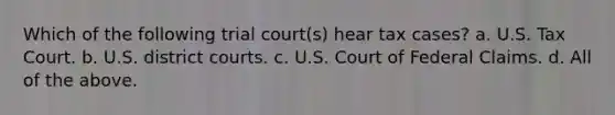 Which of the following trial court(s) hear tax cases? a. U.S. Tax Court. b. U.S. district courts. c. U.S. Court of Federal Claims. d. All of the above.