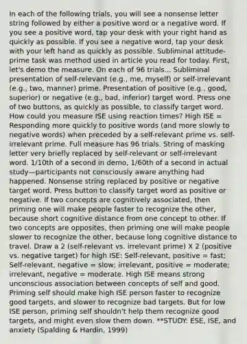 In each of the following trials, you will see a nonsense letter string followed by either a positive word or a negative word. If you see a positive word, tap your desk with your right hand as quickly as possible. If you see a negative word, tap your desk with your left hand as quickly as possible. Subliminal attitude-prime task was method used in article you read for today. First, let's demo the measure. On each of 96 trials... Subliminal presentation of self-relevant (e.g., me, myself) or self-irrelevant (e.g., two, manner) prime. Presentation of positive (e.g., good, superior) or negative (e.g., bad, inferior) target word. Press one of two buttons, as quickly as possible, to classify target word. How could you measure ISE using reaction times? High ISE = Responding more quickly to positive words (and more slowly to negative words) when preceded by a self-relevant prime vs. self-irrelevant prime. Full measure has 96 trials. String of masking letter very briefly replaced by self-relevant or self-irrelevant word. 1/10th of a second in demo, 1/60th of a second in actual study—participants not consciously aware anything had happened. Nonsense string replaced by positive or negative target word. Press button to classify target word as positive or negative. If two concepts are cognitively associated, then priming one will make people faster to recognize the other, because short cognitive distance from one concept to other. If two concepts are opposites, then priming one will make people slower to recognize the other, because long cognitive distance to travel. Draw a 2 (self-relevant vs. irrelevant prime) X 2 (positive vs. negative target) for high ISE: Self-relevant, positive = fast; Self-relevant, negative = slow; irrelevant, positive = moderate; irrelevant, negative = moderate. High ISE means strong unconscious association between concepts of self and good. Priming self should make high ISE person faster to recognize good targets, and slower to recognize bad targets. But for low ISE person, priming self shouldn't help them recognize good targets, and might even slow them down. **STUDY: ESE, ISE, and anxiety (Spalding & Hardin, 1999)