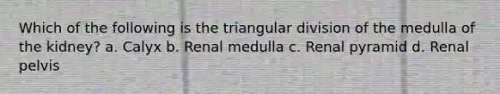 Which of the following is the triangular division of the medulla of the kidney? a. Calyx b. Renal medulla c. Renal pyramid d. Renal pelvis