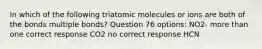 In which of the following triatomic molecules or ions are both of the bonds multiple bonds? Question 76 options: NO2- more than one correct response CO2 no correct response HCN