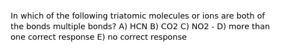 In which of the following triatomic molecules or ions are both of the bonds multiple bonds? A) HCN B) CO2 C) NO2 - D) more than one correct response E) no correct response