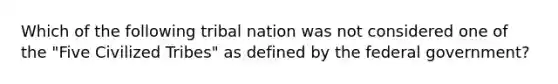 Which of the following tribal nation was not considered one of the "Five Civilized Tribes" as defined by the federal government?