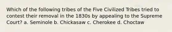 Which of the following tribes of the Five Civilized Tribes tried to contest their removal in the 1830s by appealing to the Supreme Court? a. Seminole b. Chickasaw c. Cherokee d. Choctaw