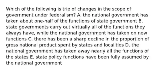 Which of the following is trie of changes in the scope of government under federalism? A. the national government has taken about one-half of the functions of state government B. state governments carry out virtually all of the functions they always have, while the national government has taken on new functions C. there has been a sharp decline in the proportion of gross national product spent by states and localities D. the national government has taken away nearly all the functions of the states E. state policy functions have been fully assumed by the national government