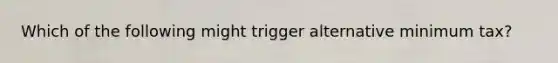 Which of the following might trigger alternative minimum tax?