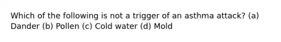 Which of the following is not a trigger of an asthma attack? (a) Dander (b) Pollen (c) Cold water (d) Mold