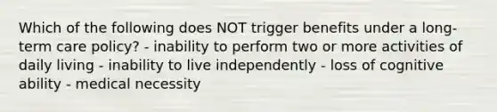 Which of the following does NOT trigger benefits under a long-term care policy? - inability to perform two or more activities of daily living - inability to live independently - loss of cognitive ability - medical necessity