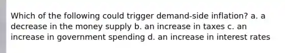 Which of the following could trigger demand-side inflation? a. a decrease in the money supply b. an increase in taxes c. an increase in government spending d. an increase in interest rates