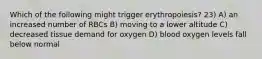 Which of the following might trigger erythropoiesis? 23) A) an increased number of RBCs B) moving to a lower altitude C) decreased tissue demand for oxygen D) blood oxygen levels fall below normal