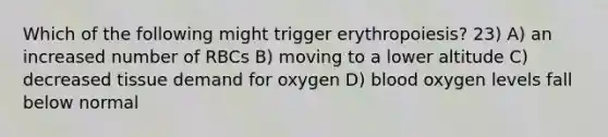 Which of the following might trigger erythropoiesis? 23) A) an increased number of RBCs B) moving to a lower altitude C) decreased tissue demand for oxygen D) blood oxygen levels fall below normal