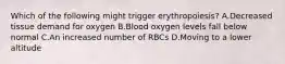 Which of the following might trigger erythropoiesis? A.Decreased tissue demand for oxygen B.Blood oxygen levels fall below normal C.An increased number of RBCs D.Moving to a lower altitude