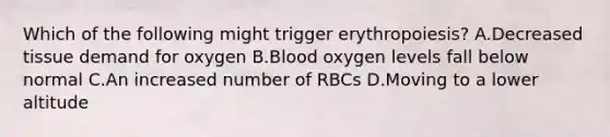 Which of the following might trigger erythropoiesis? A.Decreased tissue demand for oxygen B.Blood oxygen levels fall below normal C.An increased number of RBCs D.Moving to a lower altitude