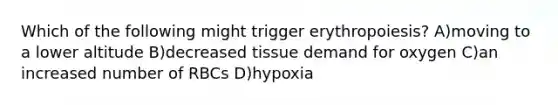 Which of the following might trigger erythropoiesis? A)moving to a lower altitude B)decreased tissue demand for oxygen C)an increased number of RBCs D)hypoxia