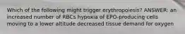 Which of the following might trigger erythropoiesis? ANSWER: an increased number of RBCs hypoxia of EPO-producing cells moving to a lower altitude decreased tissue demand for oxygen