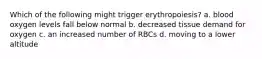 Which of the following might trigger erythropoiesis? a. blood oxygen levels fall below normal b. decreased tissue demand for oxygen c. an increased number of RBCs d. moving to a lower altitude