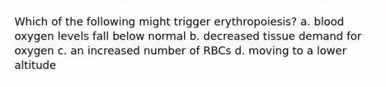 Which of the following might trigger erythropoiesis? a. blood oxygen levels fall below normal b. decreased tissue demand for oxygen c. an increased number of RBCs d. moving to a lower altitude