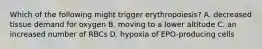 Which of the following might trigger erythropoiesis? A. decreased tissue demand for oxygen B. moving to a lower altitude C. an increased number of RBCs D. hypoxia of EPO-producing cells