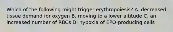 Which of the following might trigger erythropoiesis? A. decreased tissue demand for oxygen B. moving to a lower altitude C. an increased number of RBCs D. hypoxia of EPO-producing cells