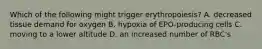 Which of the following might trigger erythropoiesis? A. decreased tissue demand for oxygen B. hypoxia of EPO-producing cells C. moving to a lower altitude D. an increased number of RBC's