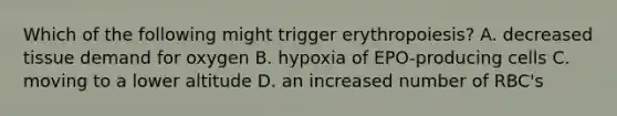 Which of the following might trigger erythropoiesis? A. decreased tissue demand for oxygen B. hypoxia of EPO-producing cells C. moving to a lower altitude D. an increased number of RBC's