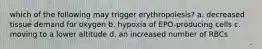 which of the following may trigger erythropoiesis? a. decreased tissue demand for oxygen b. hypoxia of EPO-producing cells c. moving to a lower altitude d. an increased number of RBCs