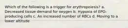 Which of the following is a trigger for erythropoiesis? a. Decreased tissue demand for oxygen b. Hypoxia of EPO-producing cells c. An increased number of RBCs d. Moving to a lower altitude