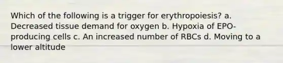 Which of the following is a trigger for erythropoiesis? a. Decreased tissue demand for oxygen b. Hypoxia of EPO-producing cells c. An increased number of RBCs d. Moving to a lower altitude