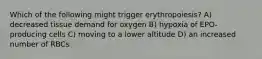 Which of the following might trigger erythropoiesis? A) decreased tissue demand for oxygen B) hypoxia of EPO-producing cells C) moving to a lower altitude D) an increased number of RBCs