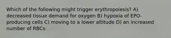 Which of the following might trigger erythropoiesis? A) decreased tissue demand for oxygen B) hypoxia of EPO-producing cells C) moving to a lower altitude D) an increased number of RBCs