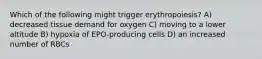 Which of the following might trigger erythropoiesis? A) decreased tissue demand for oxygen C) moving to a lower altitude B) hypoxia of EPO-producing cells D) an increased number of RBCs