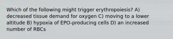 Which of the following might trigger erythropoiesis? A) decreased tissue demand for oxygen C) moving to a lower altitude B) hypoxia of EPO-producing cells D) an increased number of RBCs