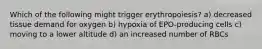 Which of the following might trigger erythropoiesis? a) decreased tissue demand for oxygen b) hypoxia of EPO-producing cells c) moving to a lower altitude d) an increased number of RBCs