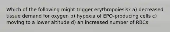 Which of the following might trigger erythropoiesis? a) decreased tissue demand for oxygen b) hypoxia of EPO-producing cells c) moving to a lower altitude d) an increased number of RBCs