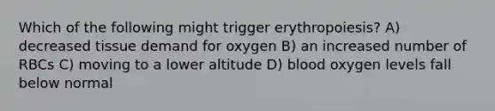 Which of the following might trigger erythropoiesis? A) decreased tissue demand for oxygen B) an increased number of RBCs C) moving to a lower altitude D) blood oxygen levels fall below normal