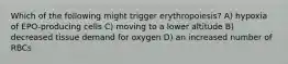 Which of the following might trigger erythropoiesis? A) hypoxia of EPO-producing cells C) moving to a lower altitude B) decreased tissue demand for oxygen D) an increased number of RBCs