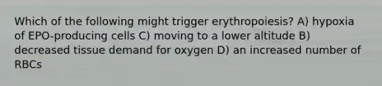 Which of the following might trigger erythropoiesis? A) hypoxia of EPO-producing cells C) moving to a lower altitude B) decreased tissue demand for oxygen D) an increased number of RBCs