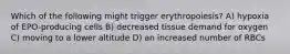 Which of the following might trigger erythropoiesis? A) hypoxia of EPO-producing cells B) decreased tissue demand for oxygen C) moving to a lower altitude D) an increased number of RBCs