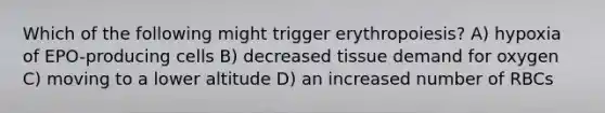 Which of the following might trigger erythropoiesis? A) hypoxia of EPO-producing cells B) decreased tissue demand for oxygen C) moving to a lower altitude D) an increased number of RBCs