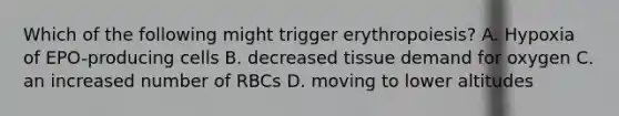 Which of the following might trigger erythropoiesis? A. Hypoxia of EPO-producing cells B. decreased tissue demand for oxygen C. an increased number of RBCs D. moving to lower altitudes