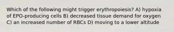 Which of the following might trigger erythropoiesis? A) hypoxia of EPO-producing cells B) decreased tissue demand for oxygen C) an increased number of RBCs D) moving to a lower altitude