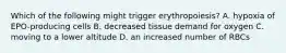 Which of the following might trigger erythropoiesis? A. hypoxia of EPO-producing cells B. decreased tissue demand for oxygen C. moving to a lower altitude D. an increased number of RBCs